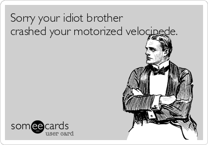 Sorry your idiot brother
crashed your motorized velocipede.