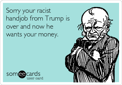 Sorry your racist
handjob from Trump is
over and now he
wants your money. 