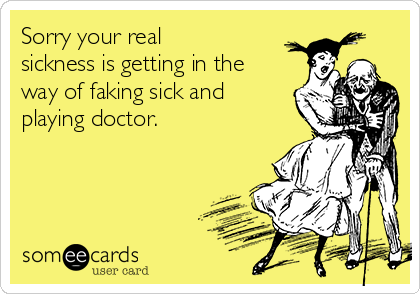 Sorry your real
sickness is getting in the
way of faking sick and
playing doctor.