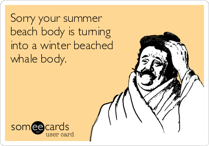 Sorry your summer
beach body is turning
into a winter beached
whale body.
