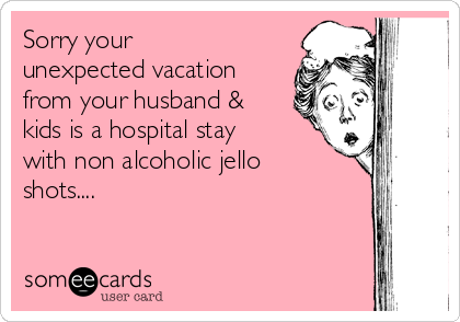 Sorry your
unexpected vacation
from your husband &
kids is a hospital stay
with non alcoholic jello
shots....