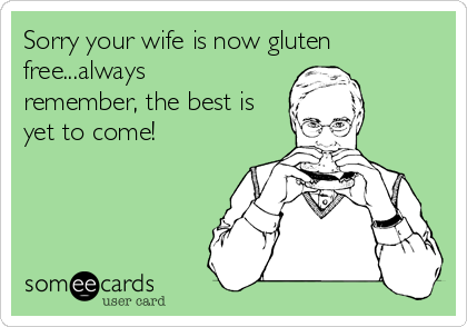 Sorry your wife is now gluten
free...always
remember, the best is
yet to come!