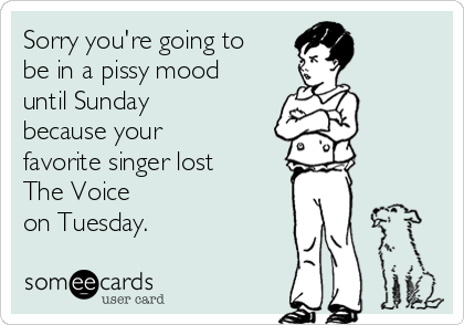 Sorry you're going to
be in a pissy mood
until Sunday
because your
favorite singer lost
The Voice
on Tuesday. 
