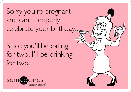 Sorry you're pregnant
and can't properly
celebrate your birthday.

Since you'll be eating
for two, I'll be drinking
for two.