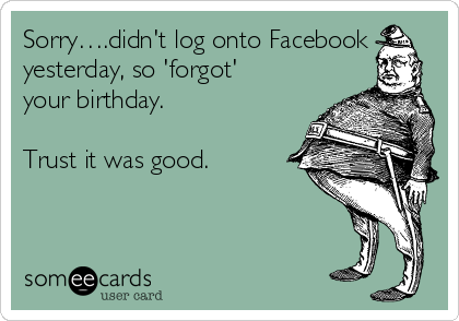Sorry….didn't log onto Facebook
yesterday, so 'forgot'
your birthday.

Trust it was good.