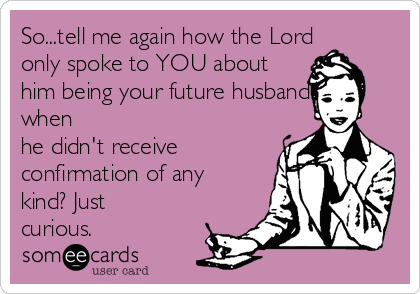 So...tell me again how the Lord
only spoke to YOU about
him being your future husband
when
he didn't receive
confirmation of any
kind? Just
curious.