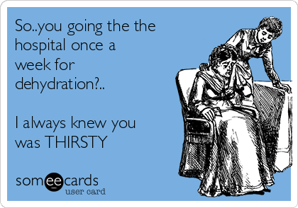 So..you going the the
hospital once a
week for
dehydration?..

I always knew you
was THIRSTY
