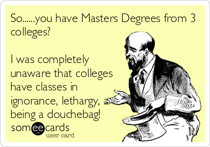 So......you have Masters Degrees from 3
colleges?

I was completely
unaware that colleges
have classes in
ignorance, lethargy, and
being a douchebag!