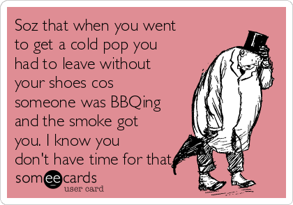 Soz that when you went
to get a cold pop you
had to leave without
your shoes cos
someone was BBQing
and the smoke got
you. I know you
don't have time for that