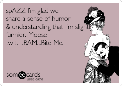 spAZZ I’m glad we
share a sense of humor
& understanding that I’m slightly
funnier. Moose
twit…BAM...Bite Me.