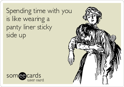 Spending time with you
is like wearing a
panty liner sticky
side up