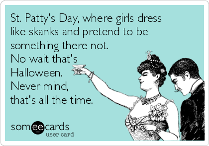 St. Patty's Day, where girls dress
like skanks and pretend to be
something there not.
No wait that's
Halloween.
Never mind,
that's all the time.