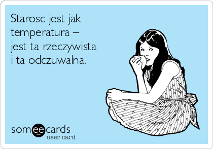 Starosc jest jak
temperatura –
jest ta rzeczywista
i ta odczuwalna.