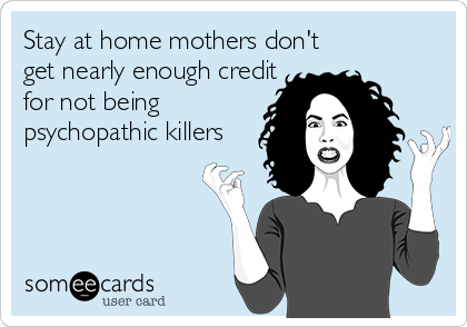 Stay at home mothers don't 
get nearly enough credit 
for not being 
psychopathic killers