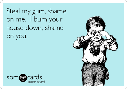 Steal my gum, shame
on me.  I burn your
house down, shame
on you.