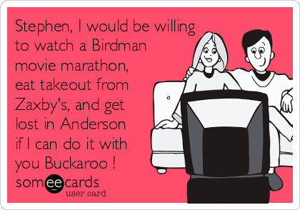 Stephen, I would be willing
to watch a Birdman
movie marathon,
eat takeout from
Zaxby's, and get
lost in Anderson
if I can do it with
you Buckaroo ! 