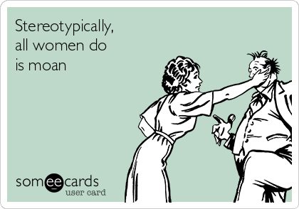 Stereotypically,
all women do
is moan