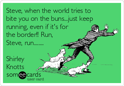 Steve, when the world tries to
bite you on the buns...just keep
running, even if it's for
the border!! Run,
Steve, run........

Shirley
Knotts