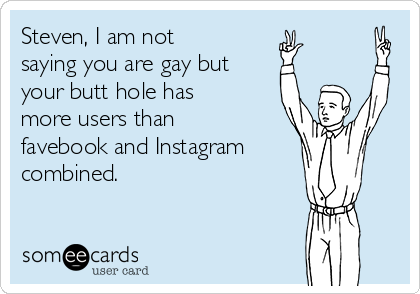 Steven, I am not
saying you are gay but
your butt hole has
more users than
favebook and Instagram
combined.
