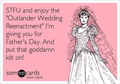 STFU and enjoy the 
"Outlander Wedding
Reenactment" I'm
giving you for
Father's Day. And
put that goddamn
kilt on! 