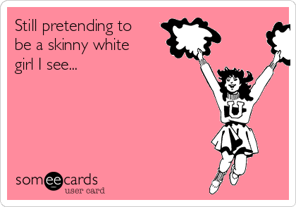 Still pretending to
be a skinny white
girl I see...