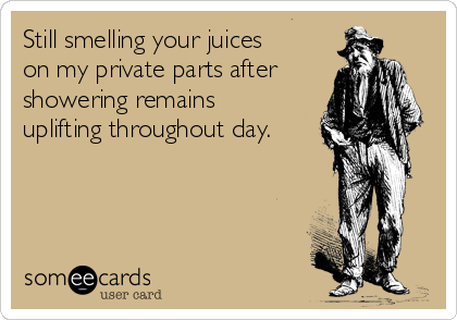 Still smelling your juices
on my private parts after
showering remains
uplifting throughout day.