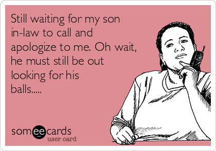 Still waiting for my son
in-law to call and
apologize to me. Oh wait,
he must still be out
looking for his
balls.....