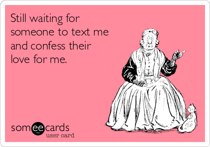 Still waiting for
someone to text me
and confess their
love for me. 