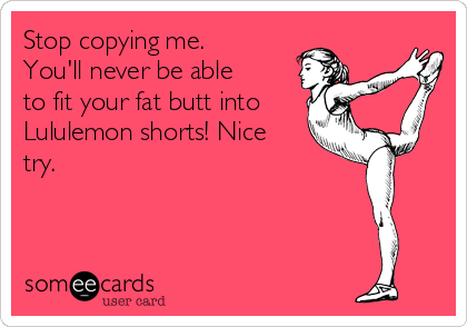 Stop copying me. 
You'll never be able
to fit your fat butt into
Lululemon shorts! Nice
try.