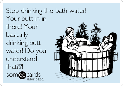 Stop drinking the bath water!
Your butt in in
there! Your
basically
drinking butt
water! Do you
understand
that?!?! 