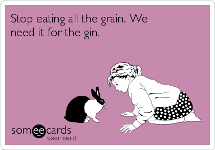 Stop eating all the grain. We
need it for the gin.