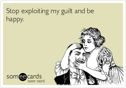 Stop exploiting my guilt and be
happy.