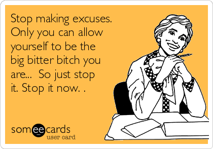Stop making excuses.
Only you can allow
yourself to be the 
big bitter bitch you
are...  So just stop
it. Stop it now. .  