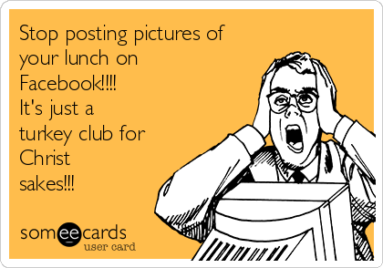 Stop posting pictures of
your lunch on
Facebook!!!!
It's just a
turkey club for
Christ 
sakes!!!