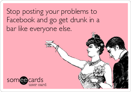 Stop posting your problems to
Facebook and go get drunk in a
bar like everyone else.