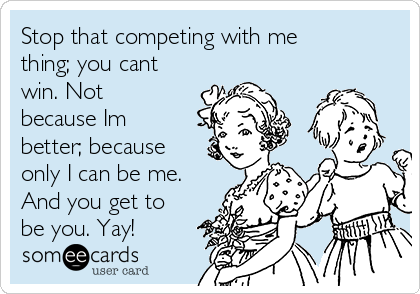 Stop that competing with me
thing; you cant
win. Not
because Im
better; because
only I can be me.
And you get to
be you. Yay!