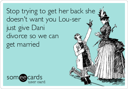 Stop trying to get her back she
doesn't want you Lou-ser
just give Dani
divorce so we can
get married