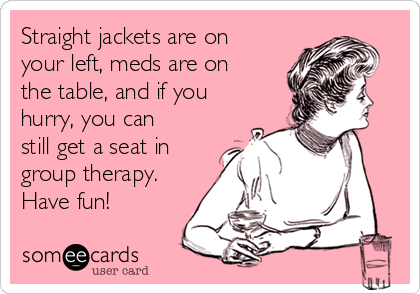 Straight jackets are on
your left, meds are on
the table, and if you
hurry, you can
still get a seat in
group therapy.
Have fun!