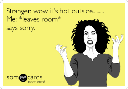 Stranger: wow it's hot outside.........
Me: *leaves room*
says sorry.
