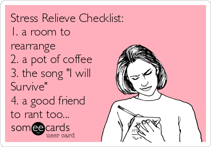 Stress Relieve Checklist:              
1. a room to
rearrange             
2. a pot of coffee 
3. the song "I will
Survive"              
4. a good friend
to rant too...