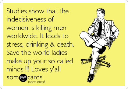 Studies show that the
indecisiveness of
women is killing men
worldwide. It leads to
stress, drinking & death.
Save the world ladies
make up your so called
minds !!! Loves y'all