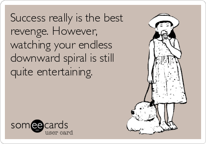 Success really is the best
revenge. However,
watching your endless
downward spiral is still
quite entertaining. 