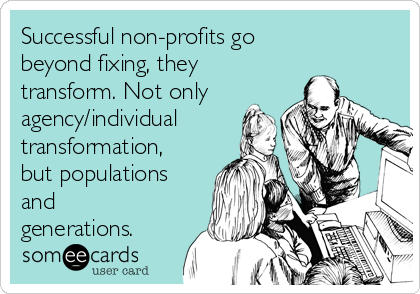 Successful non-profits go
beyond fixing, they
transform. Not only
agency/individual
transformation,
but populations
and
generations.