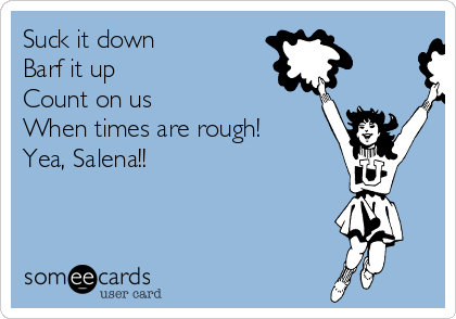 Suck it down
Barf it up
Count on us
When times are rough!
Yea, Salena!!   