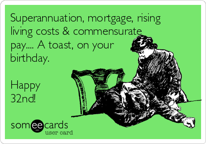 Superannuation, mortgage, rising
living costs & commensurate
pay.... A toast, on your
birthday.

Happy
32nd!
