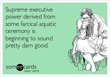 Supreme executive
power derived from
some farcical aquatic
ceremony is
beginning to sound
pretty darn good.