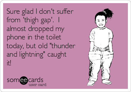 Sure glad I don't suffer
from 'thigh gap'.  I
almost dropped my
phone in the toilet
today, but old "thunder
and lightning" caught
it!  

