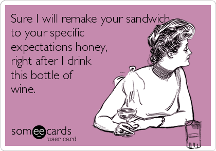 Sure I will remake your sandwich
to your specific
expectations honey,
right after I drink
this bottle of
wine.