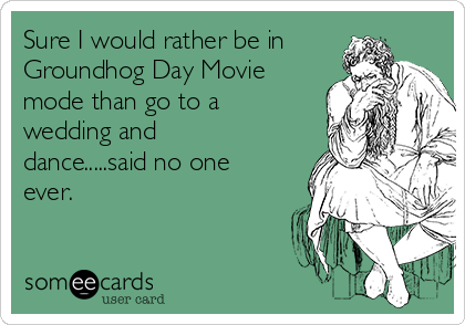 Sure I would rather be in
Groundhog Day Movie
mode than go to a
wedding and
dance.....said no one
ever.  