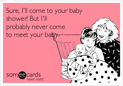 Sure, I'll come to your baby
shower! But I'll
probably never come
to meet your baby.